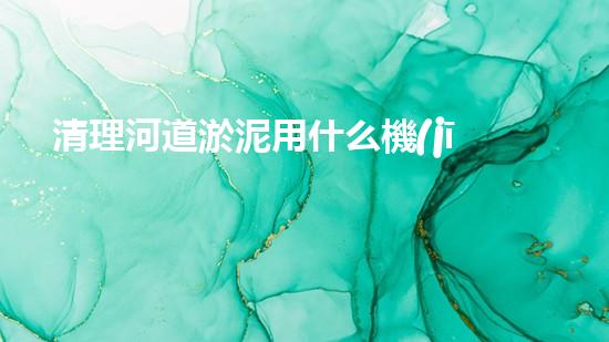 清理河道淤泥用什么機(jī)器好清淤工程技術(shù)革新：如何提升施工效率與安全性？